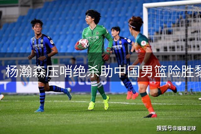 杨瀚森压哨绝杀助中国男篮险胜黎巴嫩
